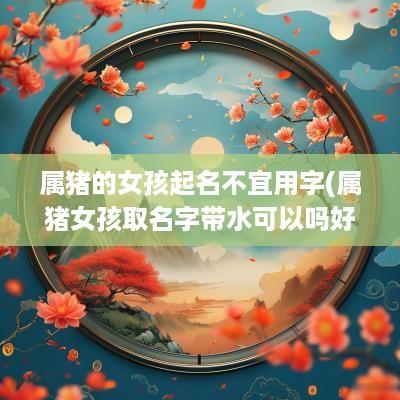 属猪的女孩起名不宜用字(属猪女孩取名字带水可以吗好吗)