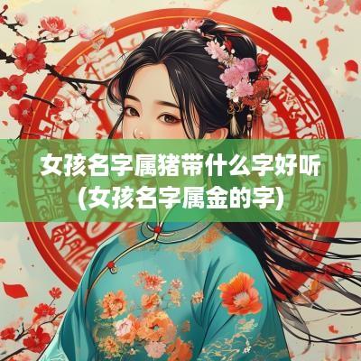 女孩名字属猪带什么字好听(女孩名字属金的字)