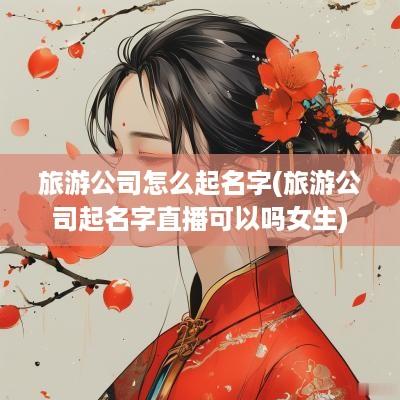 旅游公司怎么起名字(旅游公司起名字直播可以吗女生)