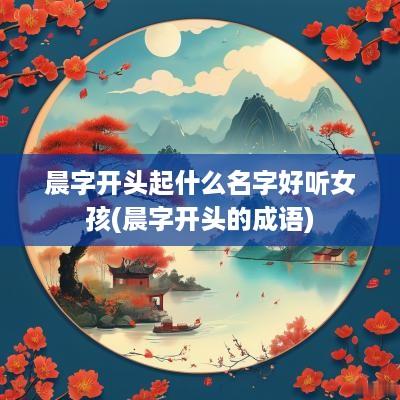 晨字开头起什么名字好听女孩(晨字开头的成语)