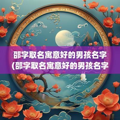 邵字取名寓意好的男孩名字(邵字取名寓意好的男孩名字有哪些)