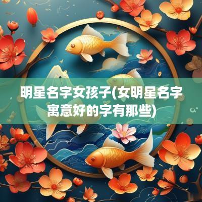 明星名字女孩子(女明星名字寓意好的字有那些)