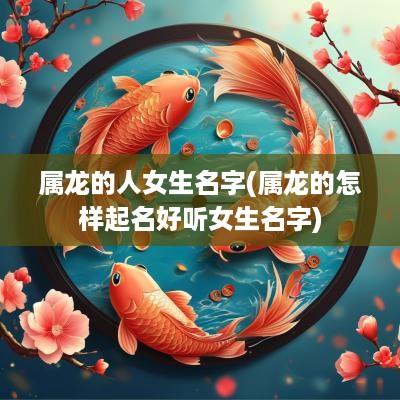 属龙的人女生名字(属龙的怎样起名好听女生名字)