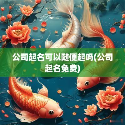 公司起名可以随便起吗(公司起名免费)