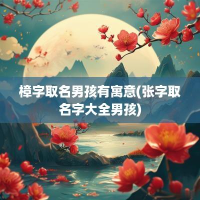 樟字取名男孩有寓意(张字取名字大全男孩)