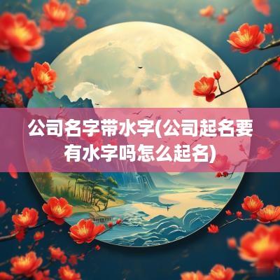 公司名字带水字(公司起名要有水字吗怎么起名)