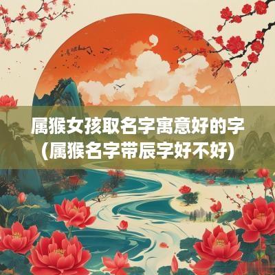 属猴女孩取名字寓意好的字(属猴名字带辰字好不好)