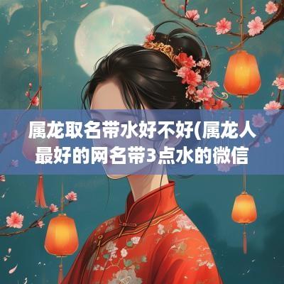 属龙取名带水好不好(属龙人最好的网名带3点水的微信网名)