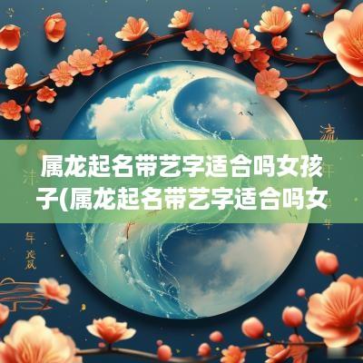 属龙起名带艺字适合吗女孩子(属龙起名带艺字适合吗女宝宝)