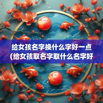 给女孩名字换什么字好一点(给女孩取名字取什么名字好听)