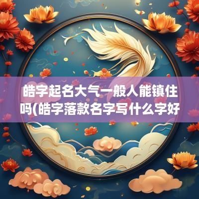 皓字起名大气一般人能镇住吗(皓字落款名字写什么字好呢)