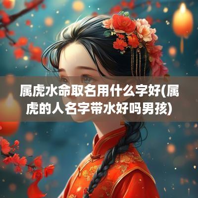 属虎水命取名用什么字好(属虎的人名字带水好吗男孩)
