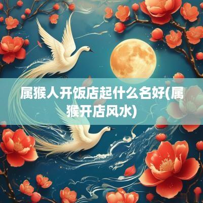 属猴人开饭店起什么名好(属猴开店风水)