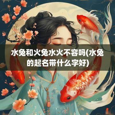 水兔和火兔水火不容吗(水兔的起名带什么字好)