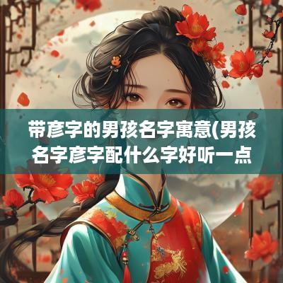 带彦字的男孩名字寓意(男孩名字彦字配什么字好听一点)