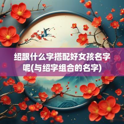 绍跟什么字搭配好女孩名字呢(与绍字组合的名字)