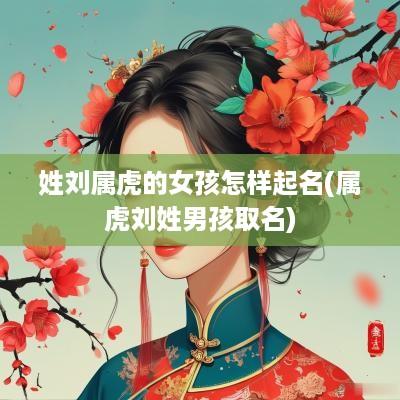 姓刘属虎的女孩怎样起名(属虎刘姓男孩取名)