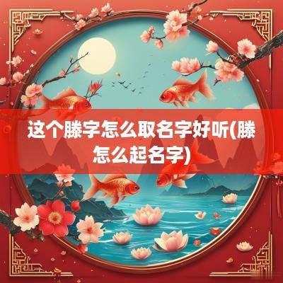 这个滕字怎么取名字好听(滕怎么起名字)
