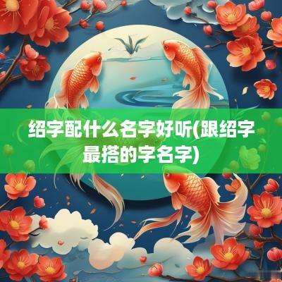 绍字配什么名字好听(跟绍字最搭的字名字)