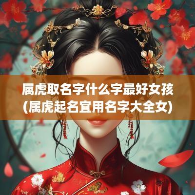 属虎取名字什么字最好女孩(属虎起名宜用名字大全女)