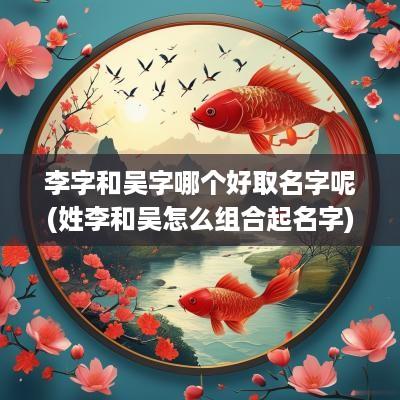 李字和吴字哪个好取名字呢(姓李和吴怎么组合起名字)