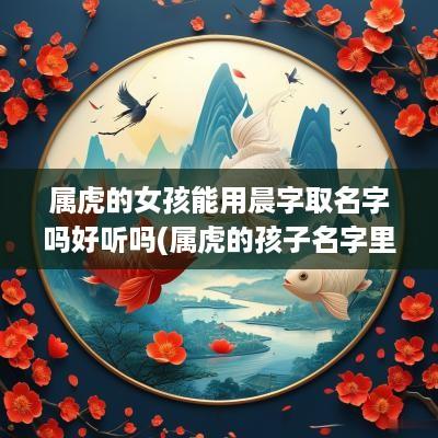 属虎的女孩能用晨字取名字吗好听吗(属虎的孩子名字里带个辰好吗)