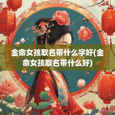 金命女孩取名带什么字好(金命女孩取名带什么好)