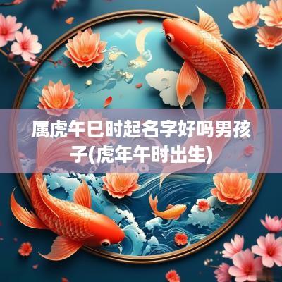 属虎午巳时起名字好吗男孩子(蛇年午时出生)