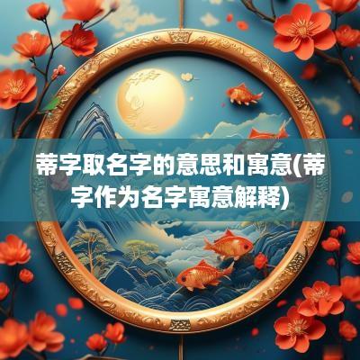 蒂字取名字的意思和寓意(蒂字作为名字寓意解释)