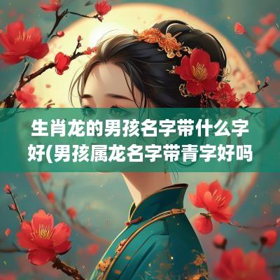 生肖龙的男孩名字带什么字好(男孩属龙名字带青字好吗)