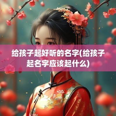 给孩子起好听的名字(给孩子起名字应该起什么)