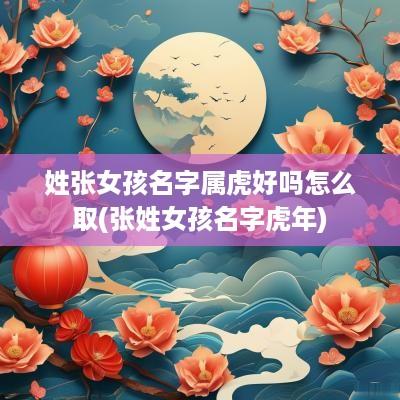 姓张女孩名字属虎好吗怎么取(张姓女孩名字蛇年)