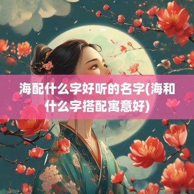 海配什么字好听的名字(海和什么字搭配寓意好)