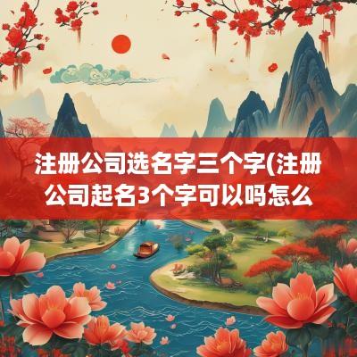 注册公司选名字三个字(注册公司起名3个字可以吗怎么起)