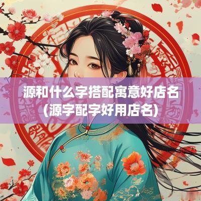 源和什么字搭配寓意好店名(源字配字好用店名)