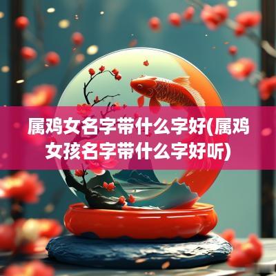 属鸡女名字带什么字好(属鸡女孩名字带什么字好听)