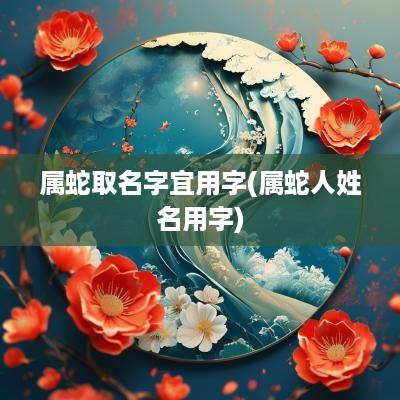 属蛇取名字宜用字(属蛇人姓名用字)