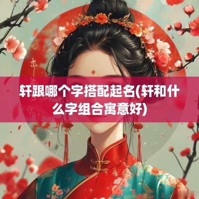 轩跟哪个字搭配起名(轩和什么字组合寓意好)