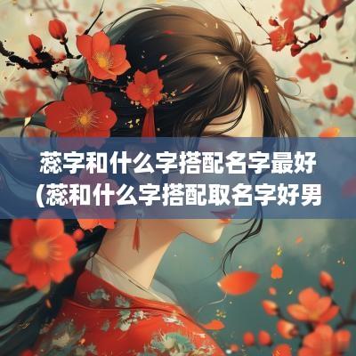 蕊字和什么字搭配名字最好(蕊和什么字搭配取名字好男孩)