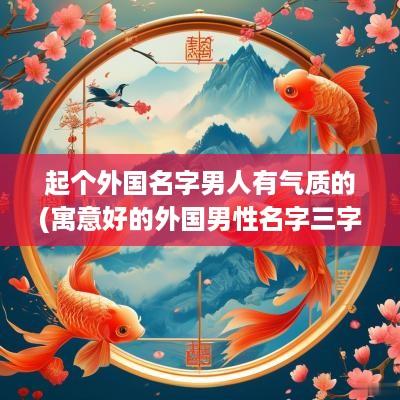 起个外国名字男人有气质的(寓意好的外国男性名字三字开头)