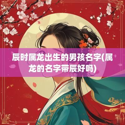 辰时属龙出生的男孩名字(属龙的名字带辰好吗)