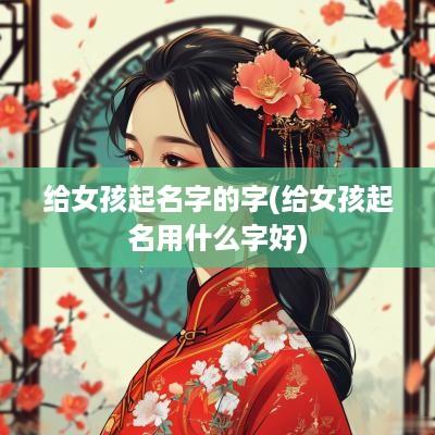 给女孩起名字的字(给女孩起名用什么字好)