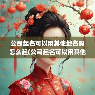 公司起名可以用其他地名吗怎么起(公司起名可以用其他地名吗)