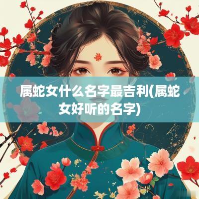 属蛇女什么名字最吉利(属蛇女好听的名字)