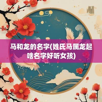 马和龙的名字(姓氏马属龙起啥名字好听女孩)