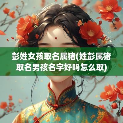 彭姓女孩取名属猪(姓彭属猪取名男孩名字好吗怎么取)