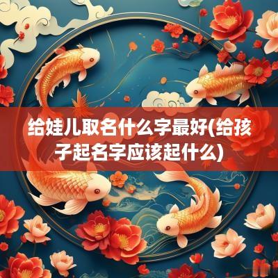 给娃儿取名什么字最好(给孩子起名字应该起什么)