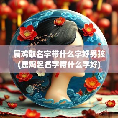 属鸡取名字带什么字好男孩(属鸡起名字带什么字好)