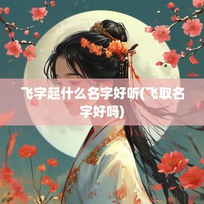 飞字起什么名字好听(飞取名字好吗)