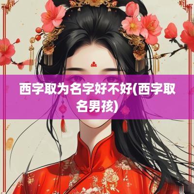 西字取为名字好不好(西字取名男孩)